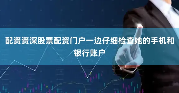 配资资深股票配资门户一边仔细检查她的手机和银行账户