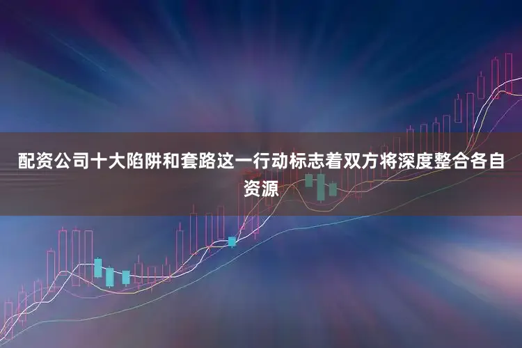 配资公司十大陷阱和套路这一行动标志着双方将深度整合各自资源