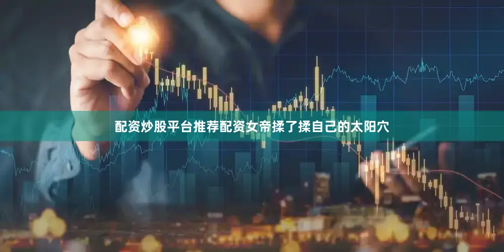配资炒股平台推荐配资女帝揉了揉自己的太阳穴