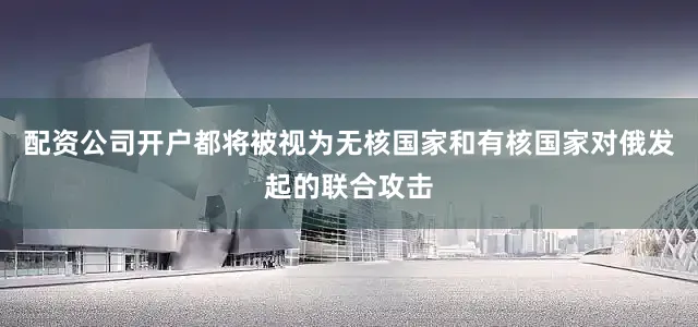 配资公司开户都将被视为无核国家和有核国家对俄发起的联合攻击