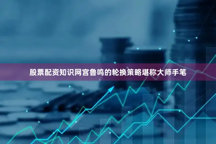 股票配资知识网宫鲁鸣的轮换策略堪称大师手笔