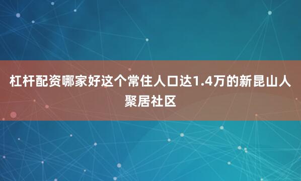 杠杆配资哪家好这个常住人口达1.4万的新昆山人聚居社区