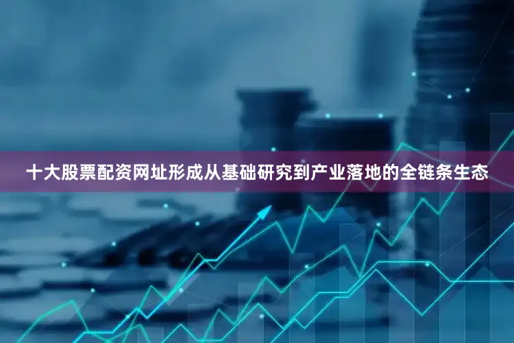 十大股票配资网址形成从基础研究到产业落地的全链条生态