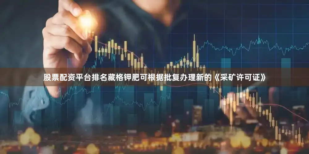 股票配资平台排名藏格钾肥可根据批复办理新的《采矿许可证》