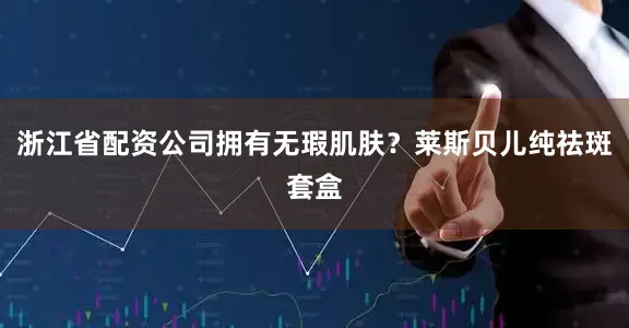 浙江省配资公司拥有无瑕肌肤？莱斯贝儿纯祛斑套盒