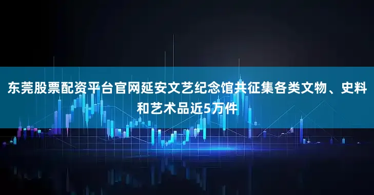 东莞股票配资平台官网延安文艺纪念馆共征集各类文物、史料和艺术品近5万件